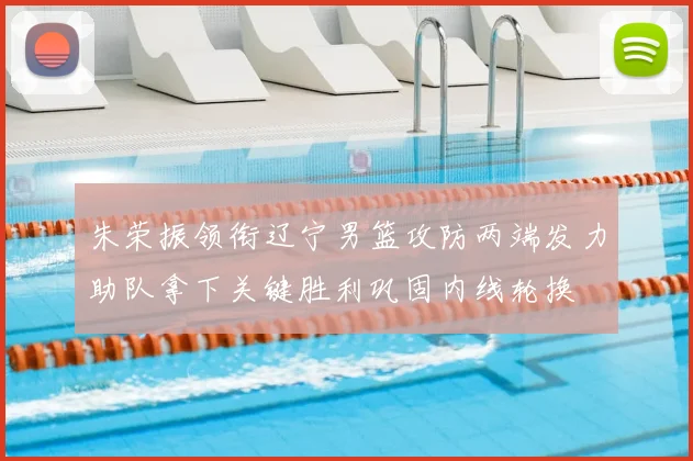 朱荣振领衔辽宁男篮攻防两端发力助队拿下关键胜利巩固内线轮换