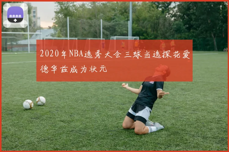 2020年NBA选秀大会三球当选探花爱德华兹成为状元
