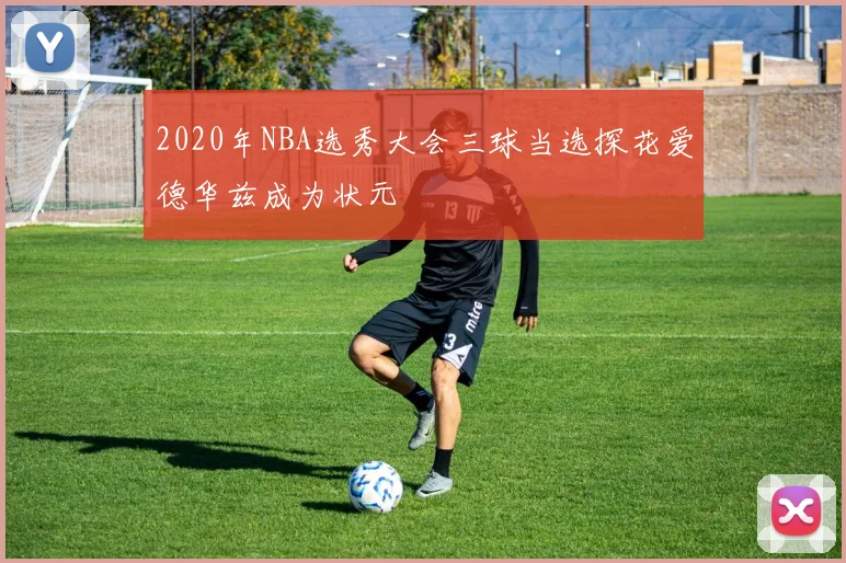 2020年NBA选秀大会三球当选探花爱德华兹成为状元