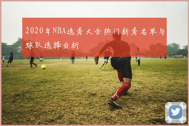 2020年NBA选秀大会热门新秀名单与球队选择分析