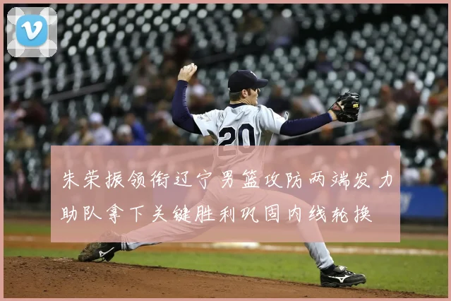 朱荣振领衔辽宁男篮攻防两端发力助队拿下关键胜利巩固内线轮换