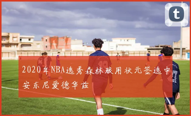 2020年NBA选秀森林狼用状元签选中安东尼爱德华兹