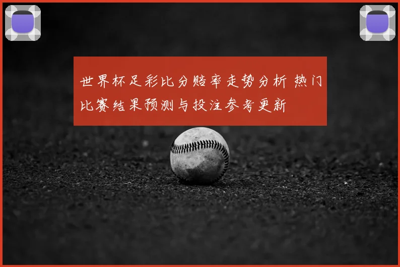 世界杯足彩比分赔率走势分析 热门比赛结果预测与投注参考更新